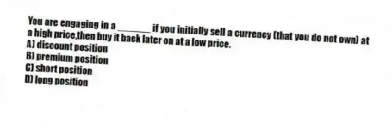 You are engaging in a ______ if you initially sell a currency (that you do not own) at a high price,then buy it back later on at a low price.
A) discount position
B) premium position
C) short position
D) long position