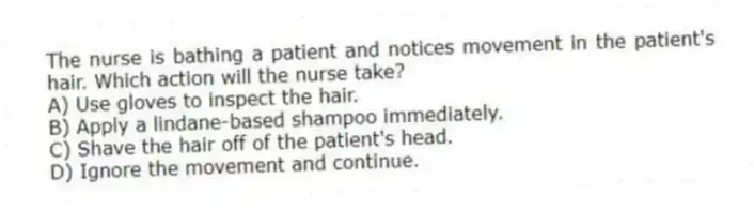 The nurse is bathing a patient and notices movement in the patient's hair. Which action will the nurse take?
A) Use gloves to inspect the hair.
B) Apply a lindane-based shampoo immediately.
C) Shave the hair off of the patient's head.
D) Ignore the movement and continue.