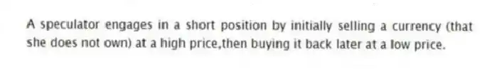 A speculator engages in a short position by initially selling a currency (that she does not own) at a high price,then buying it back later at a low price.