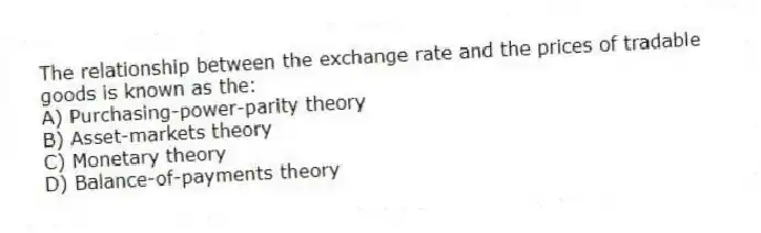 The relationship between the exchange rate and the prices of tradable goods is known as the:
A) Purchasing-power-parity theory
B) Asset-markets theory
C) Monetary theory
D) Balance-of-payments theory