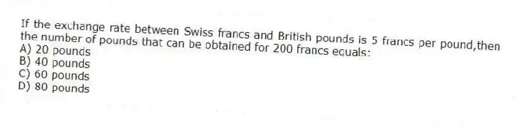 If the exchange rate between Swiss francs and British pounds is 5 francs per pound,then the number of pounds that can be obtained for 200 francs equals:
A) 20 pounds
B) 40 pounds
C) 60 pounds
D) 80 pounds