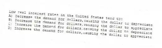 Low real interest rates in the United States tend to:
A) Decrease the demand for dollars,causing the dollar to depreciate
B) Decrease the demand for dollars,causing the dollar to appreciate
C) Increase the demand for dollars,causing the dollar to depreciate
D) Increase the demand for dollars,causing the dollar to appreciate