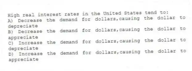 High real interest rates in the United States tend to:
A) Decrease the demand for dollars,causing the dollar to depreciate
B) Decrease the demand for dollars,causing the dollar to appreciate
C) Increase the demand for dollars,causing the dollar to depreciate
D) Increase the demand for dollars,causing the dollar to appreciate