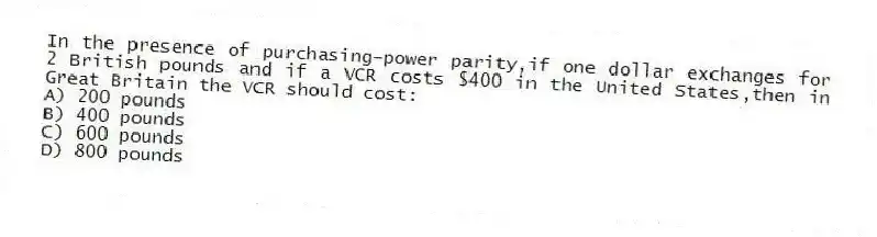 In the presence of purchasing-power parity,if one dollar exchanges for 2 British pounds and if a VCR costs $400 in the United States,then in Great Britain the VCR should cost:
A) 200 pounds
B) 400 pounds
C) 600 pounds
D) 800 pounds