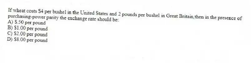 If wheat costs $4 per bushel in the United States and 2 pounds per bushel in Great Britain,then in the presence of purchasing-power parity the exchange rate should be:
A) $.50 per pound
B) $1.00 per pound
C) $2.00 per pound
D) $8.00 per pound