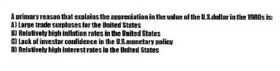 A primary reason that explains the appreciation in the value of the U.S.dollar in the 1980s is:
A) Large trade surpluses for the United States
B) Relatively high inflation rates in the United States
C) Lack of investor confidence in the U.S.monetary policy
D) Relatively high interest rates in the United States
