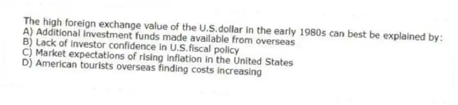 The high foreign exchange value of the U.S.dollar in the early 1980s can best be explained by:
A) Additional investment funds made available from overseas
B) Lack of investor confidence in U.S.fiscal policy
C) Market expectations of rising inflation in the United States
D) American tourists overseas finding costs increasing