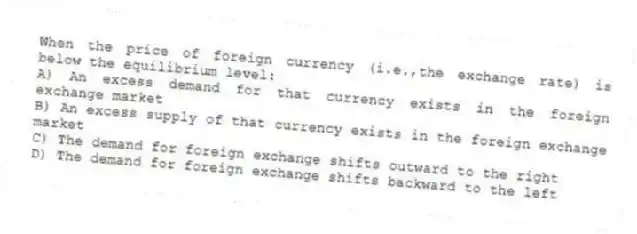 When the price of foreign currency (i.e.,the exchange rate) is below the equilibrium level:
A) An excess demand for that currency exists in the foreign exchange market
B) An excess supply of that currency exists in the foreign exchange market
C) The demand for foreign exchange shifts outward to the right
D) The demand for foreign exchange shifts backward to the left