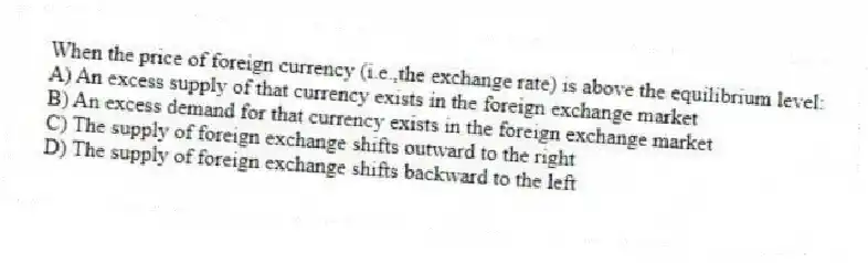 When the price of foreign currency (i.e.,the exchange rate) is above the equilibrium level:
A) An excess supply of that currency exists in the foreign exchange market
B) An excess demand for that currency exists in the foreign exchange market
C) The supply of foreign exchange shifts outward to the right
D) The supply of foreign exchange shifts backward to the left