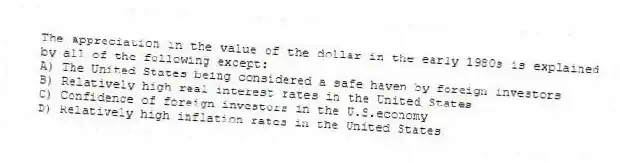 The appreciation in the value of the dollar in the early 1980s is explained by all of the following except:
A) The United States being considered a safe haven by foreign investors
B) Relatively high real interest rates in the United States
C) Confidence of foreign investors in the U.S.economy
D) Relatively high inflation rates in the United States