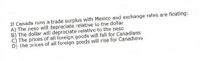 If Canada runs a trade surplus with Mexico and exchange rates are floating:
A) The peso will depreciate relative to the dollar
B) The dollar will depreciate relative to the peso
C) The prices of all foreign goods will fall for Canadians
D) The prices of all foreign goods will rise for Canadians