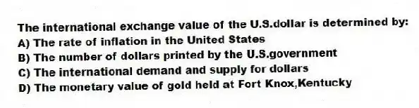 The international exchange value of the U.S.dollar is determined by:
A) The rate of inflation in the United States
B) The number of dollars printed by the U.S.government
C) The international demand and supply for dollars
D) The monetary value of gold held at Fort Knox,Kentucky