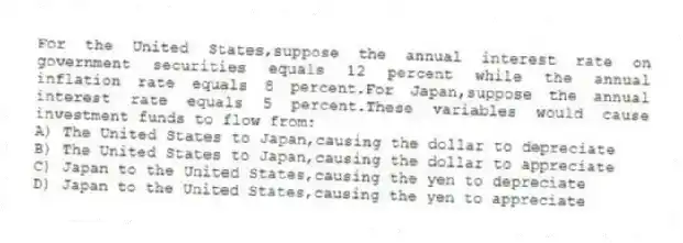 For the United States,suppose the annual interest rate on government securities equals 12 percent while the annual inflation rate equals 8 percent.For Japan,suppose the annual interest rate equals 5 percent.These variables would cause investment funds to flow from:
A) The United States to Japan,causing the dollar to depreciate
B) The United States to Japan,causing the dollar to appreciate
C) Japan to the United States,causing the yen to depreciate
D) Japan to the United States,causing the yen to appreciate