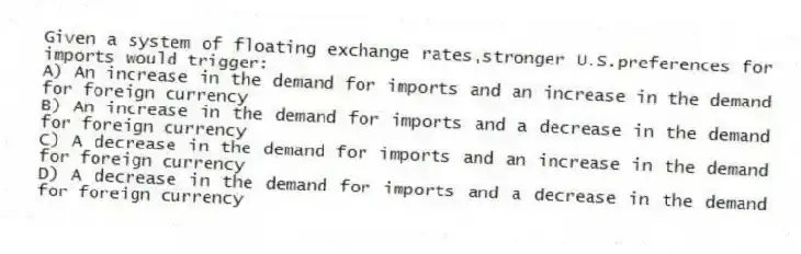 Given a system of floating exchange rates,stronger U.S.preferences for imports would trigger:
A) An increase in the demand for imports and an increase in the demand for foreign currency
B) An increase in the demand for imports and a decrease in the demand for foreign currency
C) A decrease in the demand for imports and an increase in the demand for foreign currency
D) A decrease in the demand for imports and a decrease in the demand for foreign currency