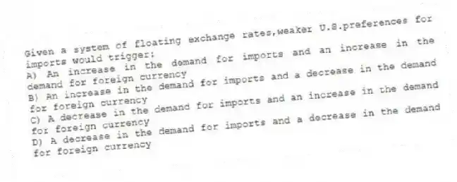 Given a system of floating exchange rates,weaker U.S.preferences for imports would trigger:
A) An increase in the demand for imports and an increase in the demand for foreign currency
B) An increase in the demand for imports and a decrease in the demand for foreign currency
C) A decrease in the demand for imports and an increase in the demand for foreign currency
D) A decrease in the demand for imports and a decrease in the demand for foreign currency