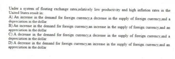 Under a system of floating exchange rates,relatively low productivity and high inflation rates in the United States result in:
A) An increase in the demand for foreign currency,a decrease in the supply of foreign currency,and a depreciation in the dollar
B) An increase in the demand for foreign currency,an increase in the supply of foreign currency,and an appreciation in the dollar
C) A decrease in the demand for foreign currency,a decrease in the supply of foreign currency,and a depreciation in the dollar
D) A decrease in the demand for foreign currency,an increase in the supply of foreign currency,and an appreciation in the dollar