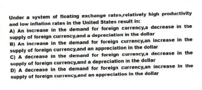 Under a system of floating exchange rates,relatively high productivity and low inflation rates in the United States result in:
A) An increase in the demand for foreign currency,a decrease in the supply of foreign currency,and a depreciation in the dollar
B) An increase in the demand for foreign currency,an increase in the supply of foreign currency,and an appreciation in the dollar
C) A decrease in the demand for foreign currency,a decrease in the supply of foreign currency,and a depreciation in the dollar
D) A decrease in the demand for foreign currency,an increase in the supply of foreign currency,and an appreciation in the dollar