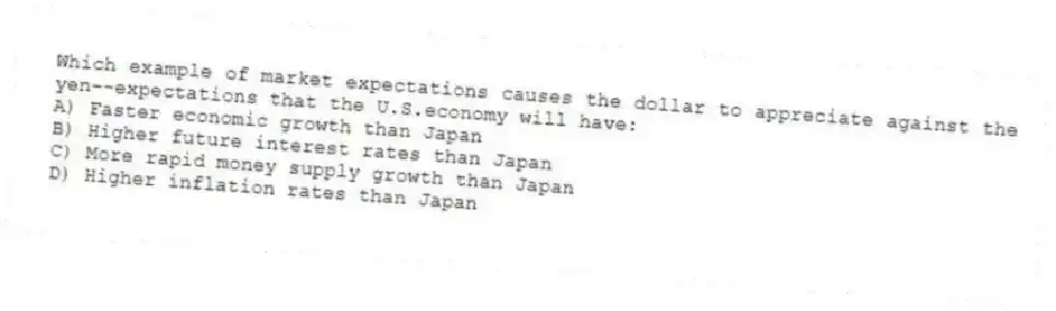 Which example of market expectations causes the dollar to appreciate against the yen--expectations that the U.S.economy will have:
A) Faster economic growth than Japan
B) Higher future interest rates than Japan
C) More rapid money supply growth than Japan
D) Higher inflation rates than Japan