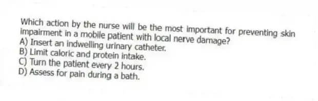 Which action by the nurse will be the most important for preventing skin impairment in a mobile patient with local nerve damage?
A) Insert an indwelling urinary catheter.
B) Limit caloric and protein intake.
C) Turn the patient every 2 hours.
D) Assess for pain during a bath.