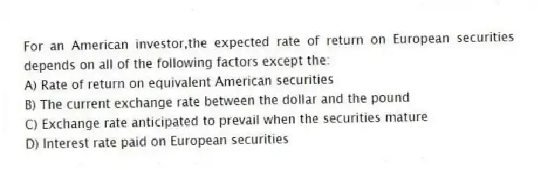 For an American investor,the expected rate of return on European securities depends on all of the following factors except the:
A) Rate of return on equivalent American securities
B) The current exchange rate between the dollar and the pound
C) Exchange rate anticipated to prevail when the securities mature
D) Interest rate paid on European securities