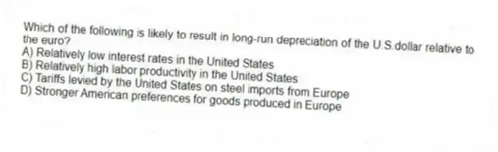 Which of the following is likely to result in long-run depreciation of the U.S.dollar relative to the euro?
A) Relatively low interest rates in the United States
B) Relatively high labor productivity in the United States
C) Tariffs levied by the United States on steel imports from Europe
D) Stronger American preferences for goods produced in Europe