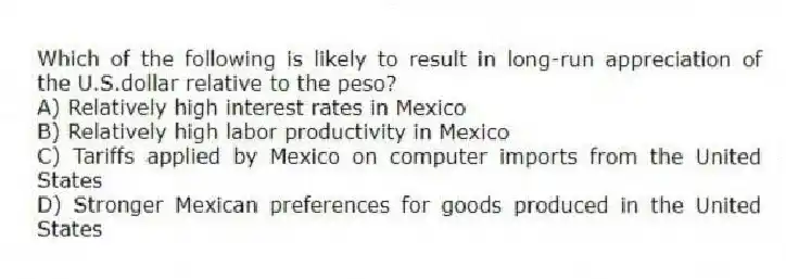 Which of the following is likely to result in long-run appreciation of the U.S.dollar relative to the peso?
A) Relatively high interest rates in Mexico
B) Relatively high labor productivity in Mexico
C) Tariffs applied by Mexico on computer imports from the United States
D) Stronger Mexican preferences for goods produced in the United States