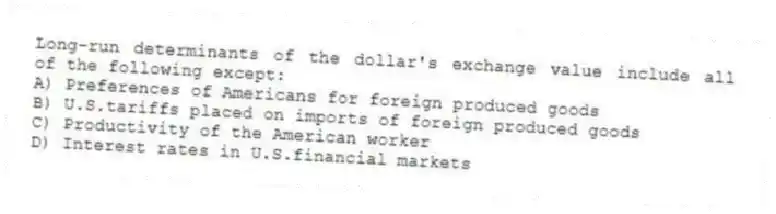 Long-run determinants of the dollar's exchange value include all of the following except:
A) Preferences of Americans for foreign produced goods
B) U.S.tariffs placed on imports of foreign produced goods
C) Productivity of the American worker
D) Interest rates in U.S.financial markets