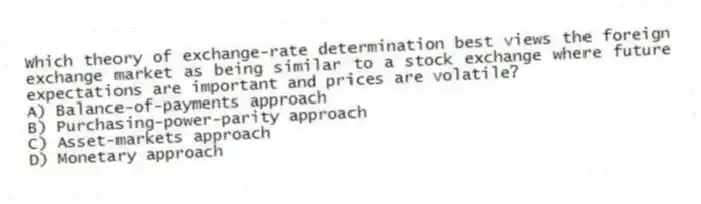 Which theory of exchange-rate determination best views the foreign exchange market as being similar to a stock exchange where future expectations are important and prices are volatile?
A) Balance-of-payments approach
B) Purchasing-power-parity approach
C) Asset-markets approach
D) Monetary approach