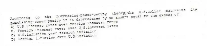 According to the purchasing-power-parity theory,the U.S.dollar maintains its purchasing-power parity if it depreciates by an amount equal to the excess of:
A) U.S.interest rates over foreign interest rates
B) Foreign interest rates over U.S.interest rates
C) U.S.inflation over foreign inflation
D) Foreign inflation over U.S.inflation