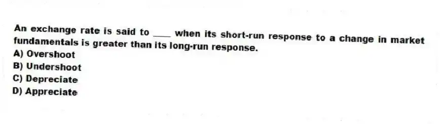 An exchange rate is said to ____ when its short-run response to a change in market fundamentals is greater than its long-run response.
A) Overshoot
B) Undershoot
C) Depreciate
D) Appreciate
