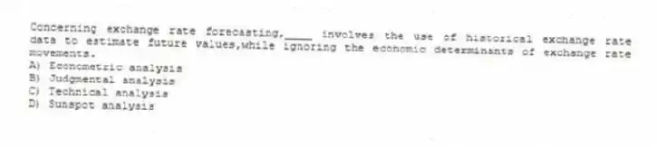 Concerning exchange rate forecasting,____ involves the use of historical exchange rate data to estimate future values,while ignoring the economic determinants of exchange rate movements.
A) Econometric analysis
B) Judgmental analysis
C) Technical analysis
D) Sunspot analysis