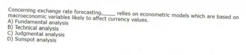 Concerning exchange rate forecasting,____ relies on econometric models which are based on macroeconomic variables likely to affect currency values.
A) Fundamental analysis
B) Technical analysis
C) Judgmental analysis
D) Sunspot analysis