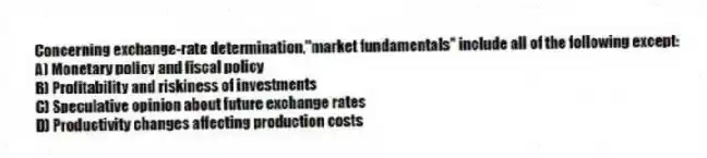 Concerning exchange-rate determination,"market fundamentals" include all of the following except:
A) Monetary policy and fiscal policy
B) Profitability and riskiness of investments
C) Speculative opinion about future exchange rates
D) Productivity changes affecting production costs