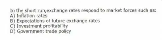 In the short run,exchange rates respond to market forces such as:
A) Inflation rates
B) Expectations of future exchange rates
C) Investment profitability
D) Government trade policy