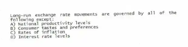 Long-run exchange rate movements are governed by all of the following except:
A) National productivity levels
B) Consumer tastes and preferences
C) Rates of inflation
D) Interest rate levels