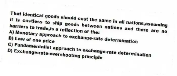 That identical goods should cost the same in all nations,assuming it is costless to ship goods between nations and there are no barriers to trade,is a reflection of the:
A) Monetary approach to exchange-rate determination
B) Law of one price
C) Fundamentalist approach to exchange-rate determination
D) Exchange-rate-overshooting principle