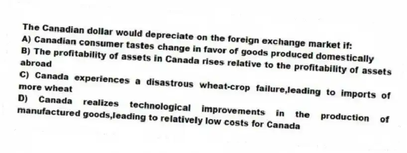 The Canadian dollar would depreciate on the foreign exchange market if:
A) Canadian consumer tastes change in favor of goods produced domestically
B) The profitability of assets in Canada rises relative to the profitability of assets abroad
C) Canada experiences a disastrous wheat-crop failure,leading to imports of more wheat
D) Canada realizes technological improvements in the production of manufactured goods,leading to relatively low costs for Canada