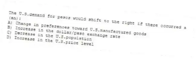 The U.S.demand for pesos would shift to the right if there occurred a (an):
A) Change in preferences toward U.S.manufactured goods
B) Increase in the dollar/peso exchange rate
C) Decrease in the U.S.population
D) Increase in the U.S.price level