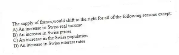 The supply of francs,would shift to the right for all of the following reasons except:
A) An increase in Swiss real income
B) An increase in Swiss prices
C) An increase in the Swiss population
D) An increase in Swiss interest rates