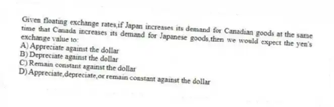 Given floating exchange rates,if Japan increases its demand for Canadian goods at the same time that Canada increases its demand for Japanese goods,then we would expect the yen's exchange value to:
A) Appreciate against the dollar
B) Depreciate against the dollar
C) Remain constant against the dollar
D) Appreciate,depreciate,or remain constant against the dollar