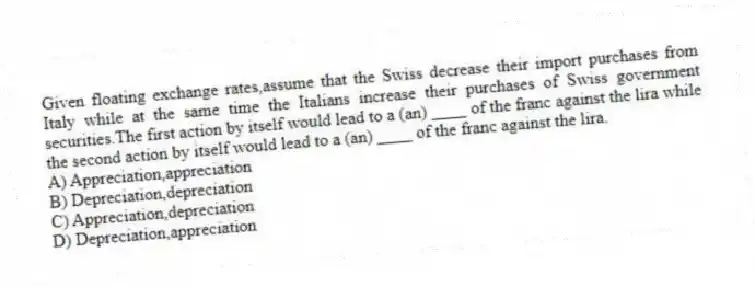 Given floating exchange rates,assume that the Swiss decrease their import purchases from Italy while at the same time the Italians increase their purchases of Swiss government securities.The first action by itself would lead to a (an) ____ of the franc against the lira while the second action by itself would lead to a (an) ____ of the franc against the lira.
A) Appreciation,appreciation
B) Depreciation,depreciation
C) Appreciation,depreciation
D) Depreciation,appreciation