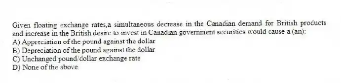 Given floating exchange rates,a simultaneous decrease in the Canadian demand for British products and increase in the British desire to invest in Canadian government securities would cause a (an):
A) Appreciation of the pound against the dollar
B) Depreciation of the pound against the dollar
C) Unchanged pound/dollar exchange rate
D) None of the above