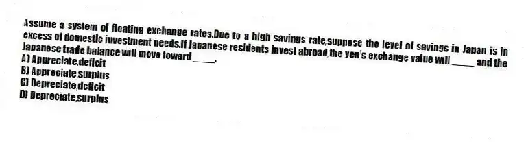 Assume a system of floating exchange rates.Due to a high savings rate,suppose the level of savings in Japan is in excess of domestic investment needs.If Japanese residents invest abroad,the yen's exchange value will ____ and the Japanese trade balance will move toward ____.
A) Appreciate,deficit
B) Appreciate,surplus
C) Depreciate,deficit
D) Depreciate,surplus