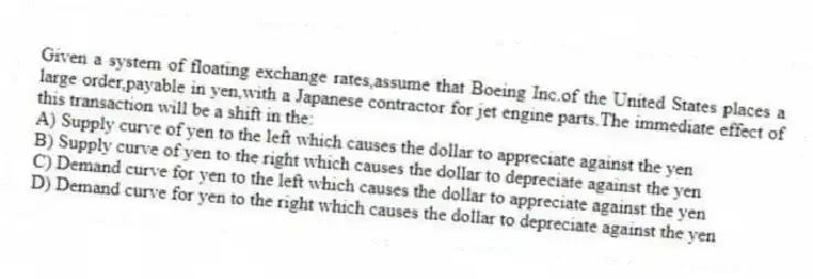 Given a system of floating exchange rates,assume that Boeing Inc.of the United States places a large order,payable in yen,with a Japanese contractor for jet engine parts.The immediate effect of this transaction will be a shift in the:
A) Supply curve of yen to the left which causes the dollar to appreciate against the yen
B) Supply curve of yen to the right which causes the dollar to depreciate against the yen
C) Demand curve for yen to the left which causes the dollar to appreciate against the yen
D) Demand curve for yen to the right which causes the dollar to depreciate against the yen