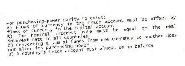 For purchasing-power parity to exist:
A) Flows of currency in the trade account must be offset by flows of currency in the capital account
B) The nominal interest rate must be equal to the real interest rate in all countries
C) Converting a sum of funds from one currency to another does not alter its purchasing power
D) A country's trade account must always be in balance