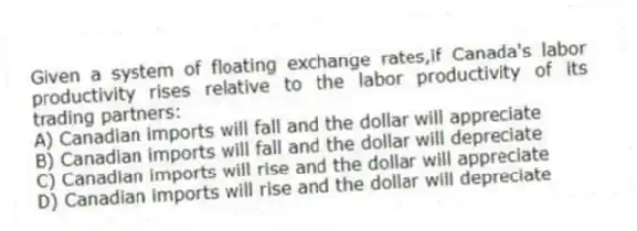 Given a system of floating exchange rates,if Canada's labor productivity rises relative to the labor productivity of its trading partners:
A) Canadian imports will fall and the dollar will appreciate
B) Canadian imports will fall and the dollar will depreciate
C) Canadian imports will rise and the dollar will appreciate
D) Canadian imports will rise and the dollar will depreciate