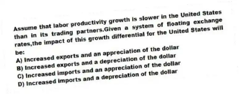 Assume that labor productivity growth is slower in the United States than in its trading partners.Given a system of floating exchange rates,the impact of this growth differential for the United States will be:
A) Increased exports and an appreciation of the dollar
B) Increased exports and a depreciation of the dollar
C) Increased imports and an appreciation of the dollar
D) Increased imports and a depreciation of the dollar
