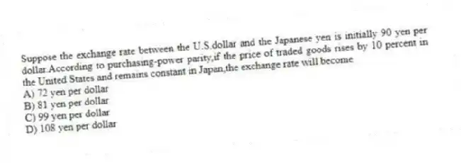 Suppose the exchange rate between the U.S.dollar and the Japanese yen is initially 90 yen per dollar.According to purchasing-power parity,if the price of traded goods rises by 10 percent in the United States and remains constant in Japan,the exchange rate will become
A) 72 yen per dollar
B) 81 yen per dollar
C) 99 yen per dollar
D) 108 yen per dollar