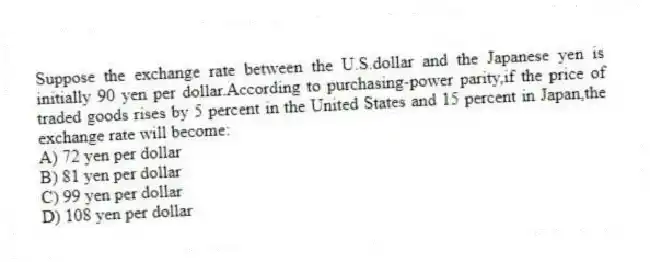 Suppose the exchange rate between the U.S.dollar and the Japanese yen is initially 90 yen per dollar.According to purchasing-power parity,if the price of traded goods rises by 5 percent in the United States and 15 percent in Japan,the exchange rate will become:
A) 72 yen per dollar
B) 81 yen per dollar
C) 99 yen per dollar
D) 108 yen per dollar