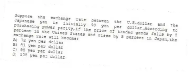 Suppose the exchange rate between the U.S.dollar and the Japanese yen is initially 90 yen per dollar.According to purchasing power parity,if the price of traded goods falls by 5 percent in the United States and rises by 5 percent in Japan,the exchange rate will become:
A) 72 yen per dollar
B) 81 yen per dollar
C) 99 yen per dollar
D) 108 yen per dollar